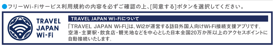 ●フリーWi-Fiサービス利用規約の内容を必ずご確認の上、[同意する]ボタンを選択してください。
「TRAVEL JAPAN Wi-Fi」は、Wi2が運営する訪日外国人向けWi-Fi接続支援アプリです。空港・主要駅・飲食店・観光地などを中心とした日本全国20万か所以上のアクセスポイントに自動接続いたします。