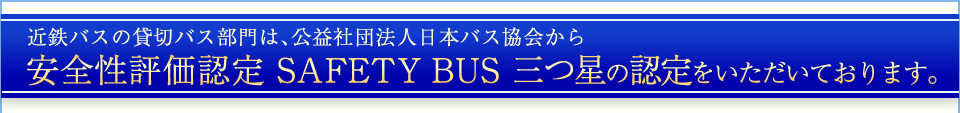 近鉄バスの貸切バス部門は、公益社団法人日本バス協会から安全性評価認定 SAFETY BUS 三つ星の認定をいただいております。