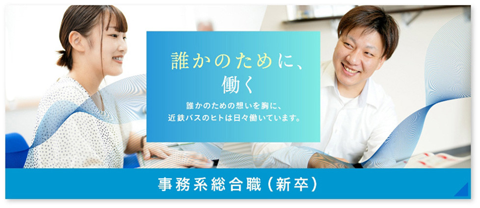 誰かのために、働く 誰かのための想いを胸に、近鉄バスのヒトは日々働いています。 事務系総合職（新卒）