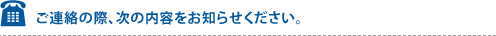 ご連絡の際、次の内容をお知らせください。