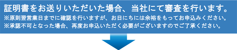 証明書をお送りいただいた場合、当社にて審査を行います。※原則翌営業日までに確認を行いますが、お日にちには余裕をもってお申込みください。※承認不可となった場合、再度お申込いただく必要がございますのでご了承ください。