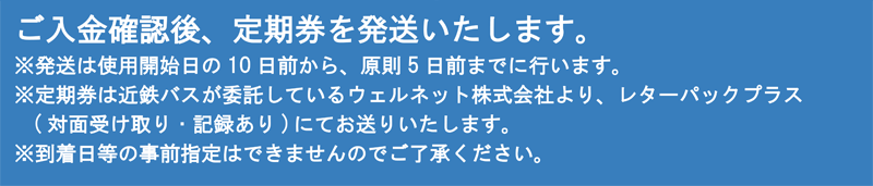 ご入金確認後、定期券を発送いたします。※発送は使用開始日の10日前から、原則5日前までに行います。※定期券は近鉄バスが委託しているウェルネット株式会社より、レターパックプラス（対面受け取り・記録あり）にてお送りいたします。