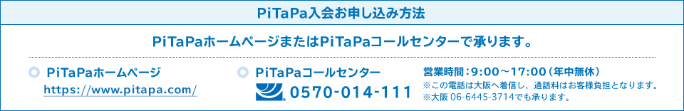 PiTaPa入会お申し込み方法、PiTaPaホームページ:http://www.pitapa.com/、 PiTaPaコールセンター:0570-014-111、営業時間：9:00〜17:00（年中無休）※この電話は大阪へ着信し、通話料はお客様負担となります。※大阪 06-6445-3714でも承ります。